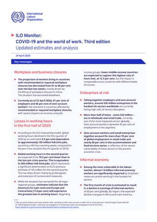 Key messages
	X ILO Monitor:
COVID-19 and the world of work. Third edition
Updated estimates and analysis
29 April 2020 	
Workplace and business closures
	X The proportion of workers living in countries
with recommended or required workplace
closures has decreased from 81 to 68 per cent
over the last two weeks, mainly driven by
the lifting of workplace closures in China.
The situation has worsened elsewhere.
	X Currently (as of 22 April 2020), 81 per cent of
employers and 66 per cent of own-account
workers1
live and work in countries affected by
recommended or required workplace closures,
with severe impacts on incomes and jobs.
Losses in working hours
in the first half of 2020
	X According to the ILO nowcasting model, global
working hours declined in the first quarter of
2020 by an estimated 4.5 per cent (equivalent
to approximately 130 million full-time jobs,
assuming a 48-hour working week), compared to
the pre-crisis situation (fourth quarter of 2019).
	X Global working hours in the second quarter
are expected to be 10.5 per cent lower than in
the last pre-crisis quarter. This is equivalent
to 305 million full-time jobs, which represents
a significant deterioration on ILO’s previous
estimate of 195 million for the second quarter.
This has been driven mainly by prolongation
and extension of containment measures.
	X While the situation has worsened for all major
regional groups, estimates indicate that the
Americas (12.4 per cent) and Europe and
Central Asia (11.8 per cent) will experience
the greatest loss in working hours. Regarding
1Own-account workers are those workers who, working on their own account or with one or more partners, hold the type of jobs defined
as “self-employment jobs”, and have not engaged on a continuous basis any employees to work for them,
https://ilostat.ilo.org/resources/methods/description-employment-by-status/
income groups, lower-middle-income countries
are expected to register the highest rate of
hours lost, at 12.5 per cent, but the impact is
comparable across countries with different levels
of income.
Enterprises at risk
	X Taking together employers and own-account
workers, around 436 million enterprises in the
hardest-hit sectors worldwide are currently
facing high risks of serious disruption.
	X More than half of these – some 232 million –
are in wholesale and retail trade, currently
one of the most impacted sectors globally.
Own-account workers represent 45 per cent of
employment in this segment.
	X Own-account workers and small enterprises
together account for more than 70 per cent
of global employment in retail trade and
nearly 60 per cent in the accommodation and
food services sector, a reflection of the severe
vulnerability of these sectors in the present
economic crisis.
Informal economy
	X Among the most vulnerable in the labour
market, almost 1.6 billion informal economy
workers are significantly impacted by lockdown
measures and/or working in the hardest-hit
sectors.
	X The first month of crisis is estimated to result
in a decline in earnings of informal workers
of 60 per cent globally. By region, the expected
decline is largest in Africa and Latin America,
 