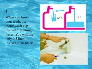 1.
When you brush
your teeth, use
mouthwash cup
instead of running
water! You will use
only 0.5 liters
instead of 16 liters!
 