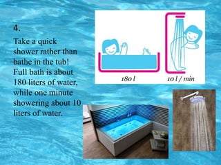 4.
Take a quick
shower rather than
bathe in the tub!
Full bath is about
180 liters of water,
while one minute
showering about 10
liters of water.
 