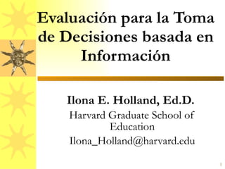 Evaluación para la Toma de Decisiones basada en Información Ilona E. Holland, Ed.D.  Harvard Graduate School of Education [email_address] 
