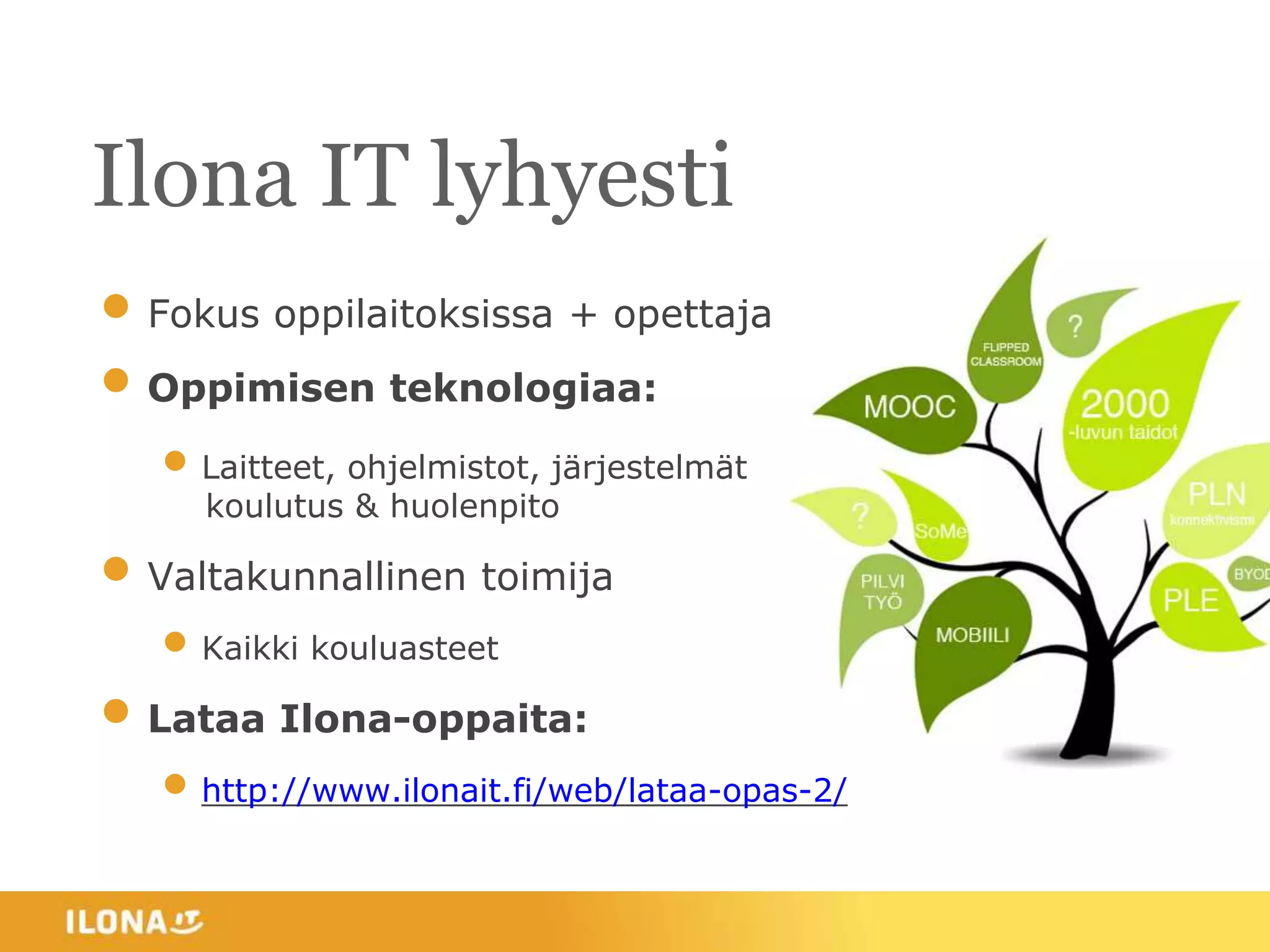 Ilona IT lyhyesti
• Fokus oppilaitoksissa + opettajat
• Oppimisen teknologiaa:
• Laitteet, ohjelmistot, järjestelmät
koulutus & huolenpito
• Valtakunnallinen toimija
• Kaikki kouluasteet
• Lataa Ilona-oppaita:
• http://www.ilonait.fi/web/lataa-opas-2/
 