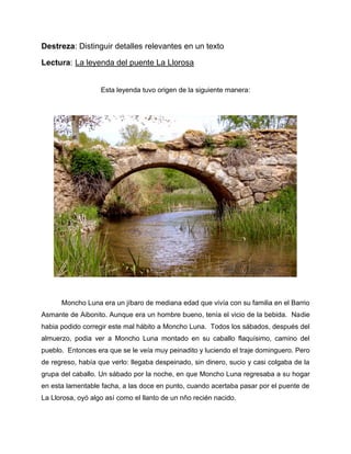 Destreza: Distinguir detalles relevantes en un texto
Lectura: La leyenda del puente La Llorosa
Esta leyenda tuvo origen de la siguiente manera:
Moncho Luna era un jíbaro de mediana edad que vivía con su familia en el Barrio
Asmante de Aibonito. Aunque era un hombre bueno, tenía el vicio de la bebida. Nadie
habia podido corregir este mal hábito a Moncho Luna. Todos los sábados, después del
almuerzo, podia ver a Moncho Luna montado en su caballo flaquísimo, camino del
pueblo. Entonces era que se le veía muy peinadito y luciendo el traje dominguero. Pero
de regreso, había que verlo: llegaba despeinado, sin dinero, sucio y casi colgaba de la
grupa del caballo. Un sábado por la noche, en que Moncho Luna regresaba a su hogar
en esta lamentable facha, a las doce en punto, cuando acertaba pasar por el puente de
La Llorosa, oyó algo así como el llanto de un nño recién nacido.
 