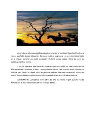 Moncho Luna detuvo su caballo y dejándose llevar por el sonido del llanto llegó hasta una
rehoya que había debajo del puente. Se quedó mudo de sorpresa al ver un recién nacido tirado
en la rehoya. Moncho Luna sintió compasión y lo tomó en sus brazos. Montó de nuevo su
caballo y siguió su camino.
El niño no dejaba de llorar. Moncho Luna lo abrigó con su gabán por creer que lloraba de
frío, pero el niño continuaba su llanto. Creyó que tenía hambre y sacó de una de las canastas un
bollo de pan. Detuvo su caballo y con la mano que quedaba libre cortó un pedacito, y dándose
cuenta de que el niño no podía masticarlo lo humedeció antes de ponérselo en la boca.
Cuando Moncho Luna colocó en los labios del niño el pedacito de pan, oyó una voz de
hombre que le dijo: “No lo mastiques que yo tengo dientes.”
 