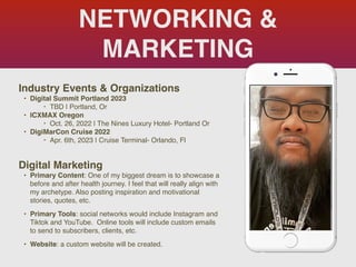 NETWORKING &
MARKETING
Industry Events & Organization
s

• Digital Summit Portland 2023
‣ TBD | Portland, O
r

• ICXMAX Orego
n

‣ Oct. 26, 2022 | The Nines Luxury Hotel- Portland O
r

• DigiMarCon Cruise 202
2

‣ Apr. 6th, 2023 | Cruise Terminal- Orlando, Fl
Digital Marketing
• Primary Content: One of my biggest dream is to showcase a
before and after health journey. I feel that will really align with
my archetype. Also posting inspiration and motivational
stories, quotes, etc.
 

• Primary Tools: social networks would include Instagram and
Tiktok and YouTube. Online tools will include custom emails
to send to subscribers, clients, etc.
 

• Website: a custom website will be created.
Picture of You
Goes Here
 