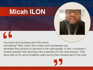 Micah ILON
You know why business don’t like online
advertising? Well, what I do is make sure businesses can
advertise their product or services to the right people. In fact, a business I
worked needed help attracting new customers for the slow season. They
were able to hit record breaking sales during their slowest part of the year.
“
 