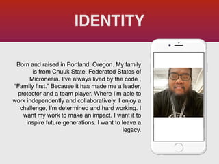Born and raised in Portland, Oregon. My family
is from Chuuk State, Federated States of
Micronesia. I’ve always lived by the code ,
“Family
fi
rst.” Because it has made me a leader,
protector and a team player. Where I’m able to
work independently and collaboratively. I enjoy a
challenge, I’m determined and hard working. I
want my work to make an impact. I want it to
inspire future generations. I want to leave a
legacy.
IDENTITY
Picture of You
Goes Here
 