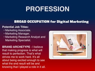 PROFESSION
Potential Job Titles
:

• Marketing Associate
.

• Marketing Manager
.

• Marketing Research Analyst and
Marketing Specialist
.

BRAND ARCHETYPE - I believe
that making progress is what will
result to perfection. That’s what
strives me to work hard. It’s all
about being excited enough to see
what the end result will be and
knowing that I played a role in it all.
BROAD OCCUPATION for Digital Marketing
Picture Relevant
to Your Industry
Goes Here
 