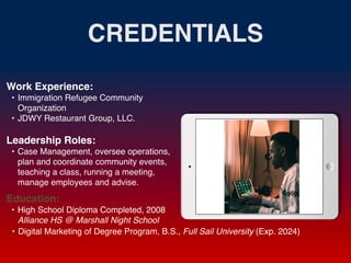 CREDENTIALS
Work Experience
:

• Immigration Refugee Community
Organizatio
n

• JDWY Restaurant Group, LLC.
Education:
• High School Diploma Completed, 2008
Alliance HS @ Marshall Night School
• Digital Marketing of Degree Program, B.S., Full Sail University (Exp. 2024)
Leadership Roles:
• Case Management, oversee operations,
plan and coordinate community events,
teaching a class, running a meeting,
manage employees and advise.
 