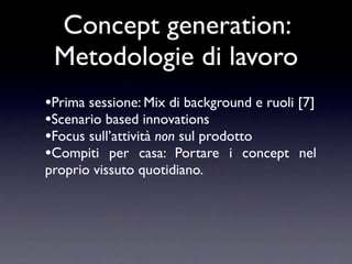 Concept generation:
 Metodologie di lavoro
•Prima sessione: Mix di background e ruoli [7]
•Scenario based innovations
•Focus sull’attività non sul prodotto
•Compiti per casa: Portare i concept nel
proprio vissuto quotidiano.
 