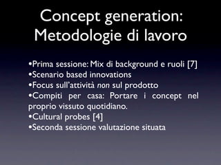 Concept generation:
 Metodologie di lavoro
•Prima sessione: Mix di background e ruoli [7]
•Scenario based innovations
•Focus sull’attività non sul prodotto
•Compiti per casa: Portare i concept nel
proprio vissuto quotidiano.
•Cultural probes [4]
•Seconda sessione valutazione situata
 