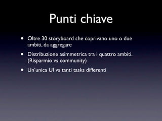 Punti chiave
•   Oltre 30 storyboard che coprivano uno o due
    ambiti, da aggregare
•   Distribuzione asimmetrica tra i quattro ambiti.
    (Risparmio vs community)
•   Un’unica UI vs tanti tasks differenti
 