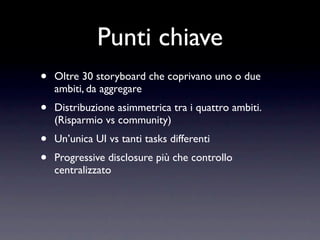Punti chiave
•   Oltre 30 storyboard che coprivano uno o due
    ambiti, da aggregare
•   Distribuzione asimmetrica tra i quattro ambiti.
    (Risparmio vs community)
•   Un’unica UI vs tanti tasks differenti
•   Progressive disclosure più che controllo
    centralizzato
 