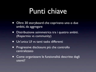 Punti chiave
•   Oltre 30 storyboard che coprivano uno o due
    ambiti, da aggregare
•   Distribuzione asimmetrica tra i quattro ambiti.
    (Risparmio vs community)
•   Un’unica UI vs tanti tasks differenti
•   Progressive disclosure più che controllo
    centralizzato
•   Come organizzare le funzionalità descritte dagli
    utenti?
 