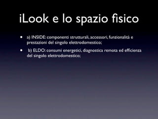 iLook e lo spazio ﬁsico
•   a) INSIDE: componenti strutturali, accessori, funzionalità e
    prestazioni del singolo elettrodomestico;
•    b) ELDO: consumi energetici, diagnostica remota ed efﬁcienza
    del singolo elettrodomestico;
 