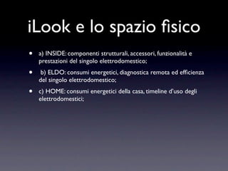 iLook e lo spazio ﬁsico
•   a) INSIDE: componenti strutturali, accessori, funzionalità e
    prestazioni del singolo elettrodomestico;
•    b) ELDO: consumi energetici, diagnostica remota ed efﬁcienza
    del singolo elettrodomestico;
•   c) HOME: consumi energetici della casa, timeline d’uso degli
    elettrodomestici;
 