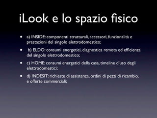 iLook e lo spazio ﬁsico
•   a) INSIDE: componenti strutturali, accessori, funzionalità e
    prestazioni del singolo elettrodomestico;
•    b) ELDO: consumi energetici, diagnostica remota ed efﬁcienza
    del singolo elettrodomestico;
•   c) HOME: consumi energetici della casa, timeline d’uso degli
    elettrodomestici;
•   d) INDESIT: richieste di assistenza, ordini di pezzi di ricambio,
    e offerte commerciali;
 