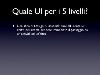 Quale UI per i 5 livelli?
•   Una sﬁda di Design & Usabilità: dare all’utente le
    chiavi del sitema, rendere immediato il passaggio da
    un’attività ad un’altra
 