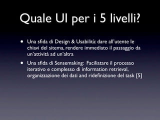 Quale UI per i 5 livelli?
•   Una sﬁda di Design & Usabilità: dare all’utente le
    chiavi del sitema, rendere immediato il passaggio da
    un’attività ad un’altra
•   Una sﬁda di Sensemaking: Faciliatare il processo
    iterativo e complesso di information retrieval,
    organizzazione dei dati and rideﬁnizione del task [5]
 