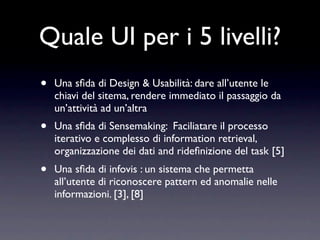 Quale UI per i 5 livelli?
•   Una sﬁda di Design & Usabilità: dare all’utente le
    chiavi del sitema, rendere immediato il passaggio da
    un’attività ad un’altra
•   Una sﬁda di Sensemaking: Faciliatare il processo
    iterativo e complesso di information retrieval,
    organizzazione dei dati and rideﬁnizione del task [5]
•   Una sﬁda di infovis : un sistema che permetta
    all’utente di riconoscere pattern ed anomalie nelle
    informazioni. [3], [8]
 