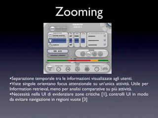 Zooming



•Separazione temporale tra le informazioni visualizzate agli utenti.
•Viste singole orientano focus attenzionale su un’unica attività. Utile   per
Information retrieval, meno per analisi comparative su più attività.
•Necessità nella UI di evidenziare zone critiche [1], controlli UI in modo
da evitare navigazione in regioni vuote [3]
 