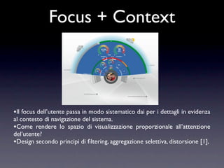 Focus + Context



•Il focus dell’utente passa in modo sistematico dai per i dettagli in evidenza
al contesto di navigazione del sistema.
•Come rendere lo spazio di visualizzazione proporzionale all’attenzione
del’utente?
•Design secondo principi di ﬁltering, aggregazione selettiva, distorsione [1],
 