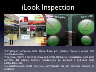 iLook Inspection




•Navigazione aumentata dello spazio ﬁsico per guardare “sotto il cofano dell’
“elettrodomestico”
•Obiettivo: ridurre il carico cognitivo dell’utente attraverso visualizzazioni dello stato
corrente del sistema, facilitare monitoraggio dei consumi e dell’usura degli
elettrodomestici.
•Geolocalizzazione: utilità non solo commerciale, ma per controllo remoto ed
assistenza
 