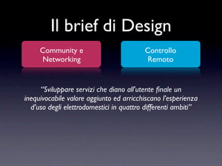Il brief di Design
     Community e                         Controllo
     Networking                           Remoto


     “Sviluppare servizi che diano all'utente ﬁnale un
inequivocabile valore aggiunto ed arricchiscano l’esperienza
  d’uso degli elettrodomestici in quattro differenti ambiti”
 