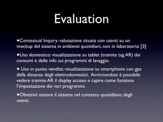 Evaluation
•Contextual Inquiry: valutazione situata con utenti su un
mockup del sistema in ambienti quotidiani, non in laboratorio [3]
•Uso domestico: visualizzazione su tablet (tramite tag AR) dei
consumi e delle info sui programmi di lavaggio.
• Uso in punto vendita: visualizzazione su smartphone con gps
della distanza degli elettrodomestici. Avvicinandosi è possibile
vedere tramite AR il display acceso e capire come funziona
l’impostazione dei vari programmi.
•Obiettivi: testare il sistema nel contesto quotidiano degli
utenti.
 