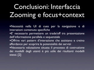 Conclusioni: Interfaccia
Zooming e focus+context
•Necessità nella UI di cues per la navigazione e di
interazioni contenuto speciﬁche
•E’ necessario permettere un trade/off tra presentazione
dell’informazione parallela e sequenziale
•Offrire vari pattern d’interazione che assistano e creino
affordance per scoprire le potenzialità dei servizi
•Necessaria valutazione situata: il processo di costruzione
dei modelli degli utenti è più utile dei risultanti modelli
stessi. [2]
 
