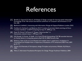 References
[1]   Benelli, G., Caporali, M., Rizzo, A., & Rubegni, E. Design concepts for learning spatial relationships.
      Proceedings of the 19th annual international conference on Computer documentation; 21-24
      Oct. 200.
[2]   Blanford, A., Attﬁeld, S., Interacting with Information. Morgan & Claypool Publishers London, 2010.
[3]   Cockburn A., Karlson A., and Bederson B. B. “A review of overview+detail, zooming, and focus
      +context interfaces” in: ACM Computing Surveys, 41, 2008, pp. 1-31.
[4]   Gaver W., Dunne T. & Pacenti E. “Design: Cultural probes” in:
      Interactions, volume 6 issue 1, 1999, pp. 21-29.
[5]   D.M. Russell , G. Furnas , M. Steﬁk , S. K. Card, P. Pirolli, Sensemaking, CHI '08 extended abstracts
      on Human factors in computing systems, April 05-10, 2008, Florence, Italy
[6]   Roberts, J. State of the art: Coordinated and multiple views in exploratory visualization. In
      Coordinated and Multiple Views in Exploratory Visualization, ETH, Switzerland, IEEE Press, 2007,
      pp. 61–71.
[7]   Schuler, D. & Namioka, A. Participatory design: Principles and practices, Hillsdale, NJ: Erlbaum,
      1993.
[8]   Ware, C. Information Visualization:Perception for Design. Morgan Kaufmann Publishers, 2004
 