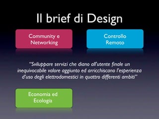 Il brief di Design
     Community e                         Controllo
     Networking                           Remoto


     “Sviluppare servizi che diano all'utente ﬁnale un
inequivocabile valore aggiunto ed arricchiscano l’esperienza
  d’uso degli elettrodomestici in quattro differenti ambiti”


     Economia ed
       Ecologia
 