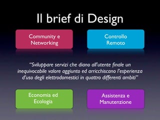 Il brief di Design
     Community e                         Controllo
     Networking                           Remoto


     “Sviluppare servizi che diano all'utente ﬁnale un
inequivocabile valore aggiunto ed arricchiscano l’esperienza
  d’uso degli elettrodomestici in quattro differenti ambiti”


     Economia ed                       Assistenza e
       Ecologia                        Manutenzione
 