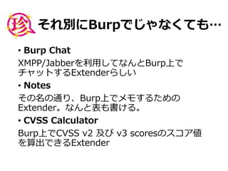 それ別にBurpでじゃなくても…
• Burp Chat
XMPP/Jabberを利用してなんとBurp上で
チャットするExtenderらしい
• Notes
その名の通り、Burp上でメモするための
Extender。なんと表も書ける。
• CVSS Calculator
Burp上でCVSS v2 及び v3 scoresのスコア値
を算出できるExtender
 