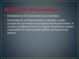 • Ratification of ILO conventions are voluntary. 
• Ratification is a formal procedure whereby a state 
accepts the convention as a legally binding instrument. A 
country is subject to the ILO’s regular supervisory system 
responsible for ensuring that ratified conventions are 
applied. 
 