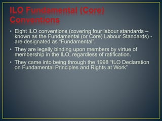 • Eight ILO conventions (covering four labour standards – 
known as the Fundamental (or Core) Labour Standards) - 
are designated as “Fundamental”. 
• They are legally binding upon members by virtue of 
membership in the ILO, regardless of ratification. 
• They came into being through the 1998 “ILO Declaration 
on Fundamental Principles and Rights at Work” 
 