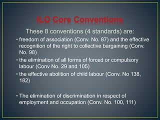 These 8 conventions (4 standards) are: 
• freedom of association (Conv. No. 87) and the effective 
recognition of the right to collective bargaining (Conv. 
No. 98) 
• the elimination of all forms of forced or compulsory 
labour (Conv No. 29 and 105) 
• the effective abolition of child labour (Conv. No 138, 
182) 
• The elimination of discrimination in respect of 
employment and occupation (Conv. No. 100, 111) 
 