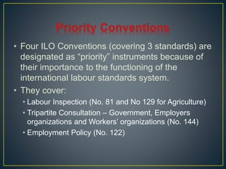 • Four ILO Conventions (covering 3 standards) are 
designated as “priority” instruments because of 
their importance to the functioning of the 
international labour standards system. 
• They cover: 
• Labour Inspection (No. 81 and No 129 for Agriculture) 
• Tripartite Consultation – Government, Employers 
organizations and Workers’ organizations (No. 144) 
• Employment Policy (No. 122) 
 