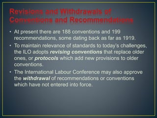 • At present there are 188 conventions and 199 
recommendations, some dating back as far as 1919. 
• To maintain relevance of standards to today’s challenges, 
the ILO adopts revising conventions that replace older 
ones, or protocols which add new provisions to older 
conventions. 
• The International Labour Conference may also approve 
the withdrawal of recommendations or conventions 
which have not entered into force. 
 