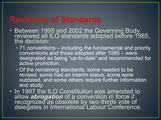 • Between 1995 and 2002 the Governing Body 
reviewed all ILO standards adopted before 1985, 
the decision: 
• 71 conventions – including the fundamental and priority 
conventions and those adopted after 1985 – were 
designated as being “up-to-date” and recommended for 
active promotion. 
• Of the remaining standards, some needed to be 
revised, some had an interim status, some were 
outdated, and some others require further information 
and study. 
• In 1997 the ILO Constitution was amended to 
allow abrogation of a convention in force if 
recognized as obsolete by two-thirds vote of 
delegates in International Labour Conference. 
 