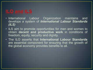 • International Labour Organization maintains and 
develops a system of International Labour Standards 
(ILS) 
• ILS aim to promote opportunities for men and women to 
obtain decent and productive work in conditions of 
freedom, equity, security and dignity. 
• The ILO asserts that International Labour Standards 
are essential component for ensuring that the growth of 
the global economy provides benefits to all. 
 