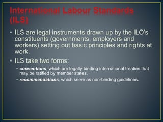 • ILS are legal instruments drawn up by the ILO’s 
constituents (governments, employers and 
workers) setting out basic principles and rights at 
work. 
• ILS take two forms: 
• conventions, which are legally binding international treaties that 
may be ratified by member states, 
• recommendations, which serve as non-binding guidelines. 
 