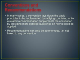 • In many cases, a convention lays down the basic 
principles to be implemented by ratifying countries, while 
a related recommendation supplements the convention 
by providing more detailed guidelines on how it could be 
applied. 
• Recommendations can also be autonomous, i.e: not 
linked to any convention. 
 