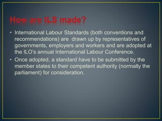 • International Labour Standards (both conventions and 
recommendations) are drawn up by representatives of 
governments, employers and workers and are adopted at 
the ILO’s annual International Labour Conference. 
• Once adopted, a standard have to be submitted by the 
member states to their competent authority (normally the 
parliament) for consideration. 
 