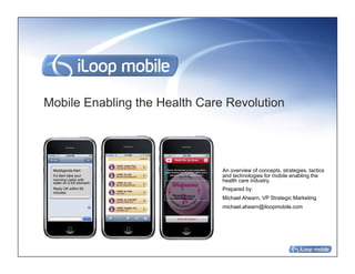Mobile Enabling the Health Care Revolution




 MedAgenda Alert               An overview of concepts, strategies, tactics
 It’s 9am take your            and technologies for mobile enabling the
 morning Lipitor with
 water on a full stomach.
                               health care industry.
 Reply OK within 60            Prepared by:
 minutes.
                               Michael Ahearn, VP Strategic Marketing
                               michael.ahearn@iloopmobile.com
 