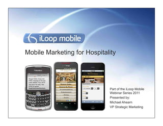 Mobile Marketing for Hospitality


 Rouge Hotels: Enjoy one
 FREE massage at the spa.
 Code 34d83w Exp.1/6/10
 Text HELP for help. Text
 STOP to cancel.
 Msg&DataRatesMayApply
                             Part of the iLoop Mobile
                             Webinar Series 2011
                             Presented by:
                             Michael Ahearn
                             VP Strategic Marketing
 