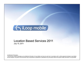 Location Based Services 2011
               July 15, 2011




Confidential & Proprietary
This document contains proprietary and confidential information of iLoop Mobile, and may be used only in accordance with a written agreement between iLoop Mobile
and the recipient. No portion of this document may be reproduced, republished or distributed to any third party without the express written permission of iLoop Mobile.
 