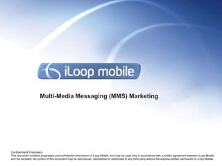 Multi-Media Messaging (MMS) Marketing




Confidential & Proprietary
This document contains proprietary and confidential information of iLoop Mobile, and may be used only in accordance with a written agreement between iLoop Mobile
and the recipient. No portion of this document may be reproduced, republished or distributed to any third party without the express written permission of iLoop Mobile.
 