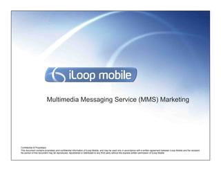 Multimedia Messaging Service (MMS) Marketing




Confidential & Proprietary
This document contains proprietary and confidential information of iLoop Mobile, and may be used only in accordance with a written agreement between iLoop Mobile and the recipient.
No portion of this document may be reproduced, republished or distributed to any third party without the express written permission of iLoop Mobile.
 