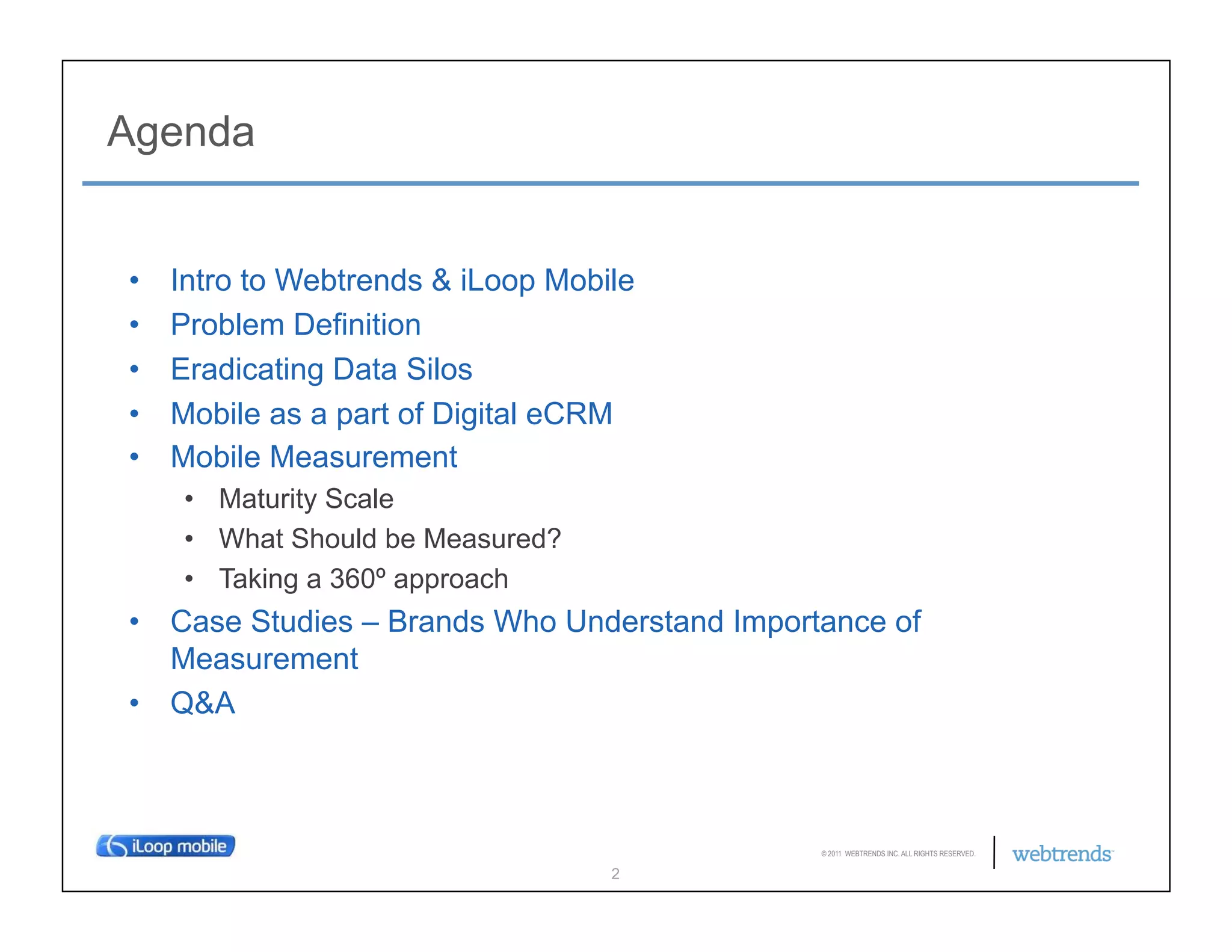 Agenda


•    Intro to Webtrends & iLoop Mobile
•    Problem Definition
•    Eradicating Data Silos
•    Mobile as a part of Digital eCRM
•    Mobile Measurement
     •  Maturity Scale
     •  What Should be Measured?
     •  Taking a 360º approach
•  Case Studies – Brands Who Understand Importance of
   Measurement
•  Q&A



                                              © 2011 WEBTRENDS INC. ALL RIGHTS RESERVED.

                                    2
 