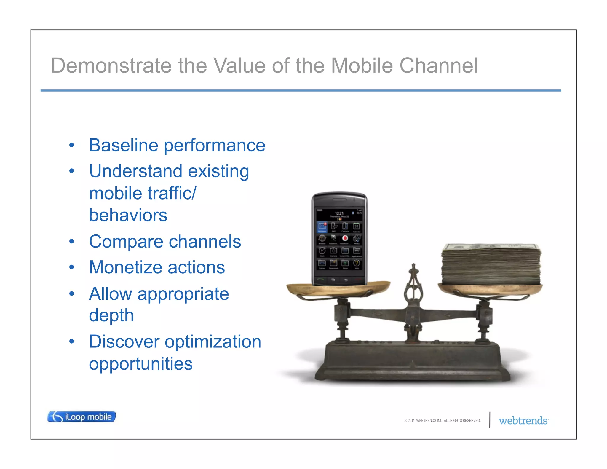 Demonstrate the Value of the Mobile Channel


 •  Baseline performance
 •  Understand existing
    mobile traffic/
    behaviors
 •  Compare channels
 •  Monetize actions
 •  Allow appropriate
    depth
 •  Discover optimization
    opportunities

                                   © 2011 WEBTRENDS INC. ALL RIGHTS RESERVED.
 